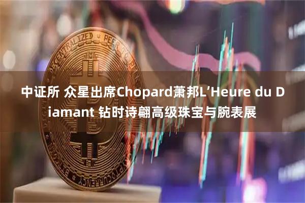 中证所 众星出席Chopard萧邦L’Heure du Diamant 钻时诗翩高级珠宝与腕表展