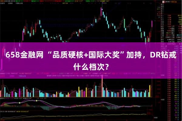 658金融网 “品质硬核+国际大奖”加持，DR钻戒什么档次？
