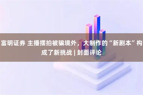 富明证券 主播摆拍被骗境外，大制作的“新剧本”构成了新挑战 | 封面评论