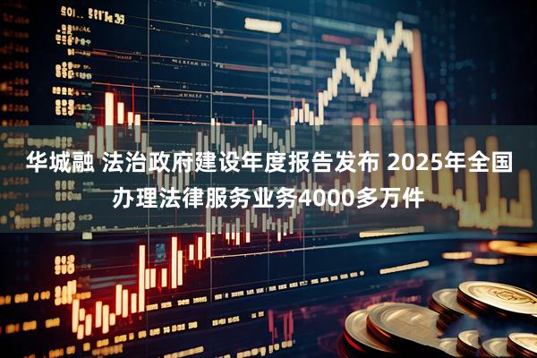 华城融 法治政府建设年度报告发布 2025年全国办理法律服务业务4000多万件