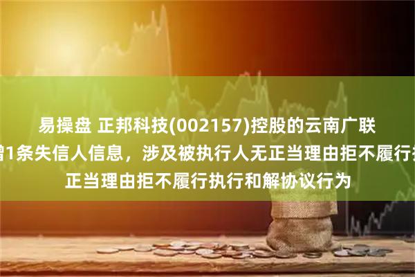 易操盘 正邦科技(002157)控股的云南广联畜禽有限公司新增1条失信人信息，涉及被执行人无正当理由拒不履行执行和解协议行为