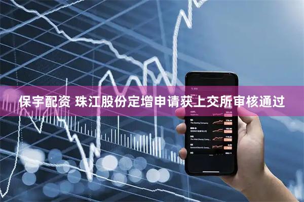 保宇配资 珠江股份定增申请获上交所审核通过