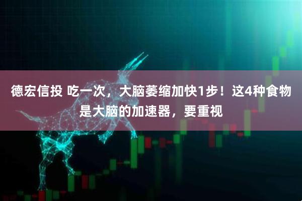 德宏信投 吃一次，大脑萎缩加快1步！这4种食物是大脑的加速器，要重视