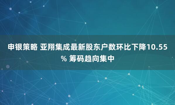 申银策略 亚翔集成最新股东户数环比下降10.55% 筹码趋向集中