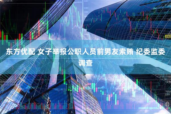 东方优配 女子举报公职人员前男友索贿 纪委监委调查