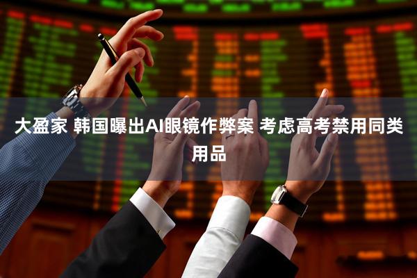 大盈家 韩国曝出AI眼镜作弊案 考虑高考禁用同类用品