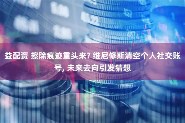益配资 擦除痕迹重头来? 维尼修斯清空个人社交账号, 未来去向引发猜想