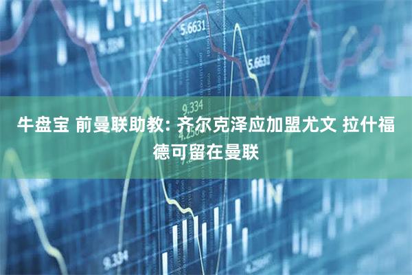牛盘宝 前曼联助教: 齐尔克泽应加盟尤文 拉什福德可留在曼联