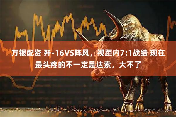 万银配资 歼-16VS阵风，视距内7:1战绩 现在最头疼的不一定是达索，大不了