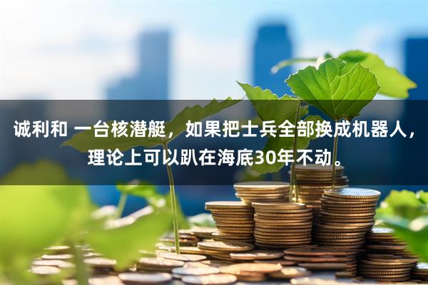 诚利和 一台核潜艇，如果把士兵全部换成机器人，理论上可以趴在海底30年不动。